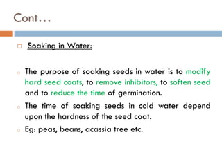 Cont…
 Soaking in Water:
o The purpose of soaking seeds in water is to modify
hard seed coats, to remove inhibitors, to soften seed
and to reduce the time of germination.
o The time of soaking seeds in cold water depend
upon the hardness of the seed coat.
o Eg: peas, beans, acassia tree etc.
 