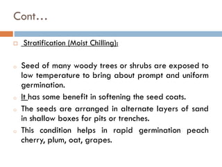 Cont…
 Stratification (Moist Chilling):
o Seed of many woody trees or shrubs are exposed to
low temperature to bring about prompt and uniform
germination.
o It has some benefit in softening the seed coats.
o The seeds are arranged in alternate layers of sand
in shallow boxes for pits or trenches.
o This condition helps in rapid germination peach
cherry, plum, oat, grapes.
 