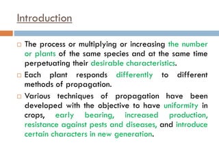 Introduction
 The process or multiplying or increasing the number
or plants of the same species and at the same time
perpetuating their desirable characteristics.
 Each plant responds differently to different
methods of propagation.
 Various techniques of propagation have been
developed with the objective to have uniformity in
crops, early bearing, increased production,
resistance against pests and diseases, and introduce
certain characters in new generation.
 