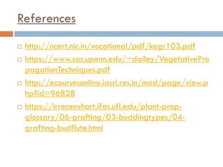 References
 http://ncert.nic.in/vocational/pdf/kegr103.pdf
 https://www.sas.upenn.edu/~dailey/VegetativePro
pagationTechniques.pdf
 http://ecoursesonline.iasri.res.in/mod/page/view.p
hp?id=96828
 https://irrecenvhort.ifas.ufl.edu/plant-prop-
glossary/06-grafting/03-buddingtypes/04-
grafting-budflute.html
 
