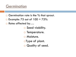 Germination
 Germination rate is the % that sprout.
 Example: 75 out of 100 = 75%
 Rates affected by….
o Seed viability.
o Temperature.
o Moisture.
oType of plant.
o Quality of seed.
 