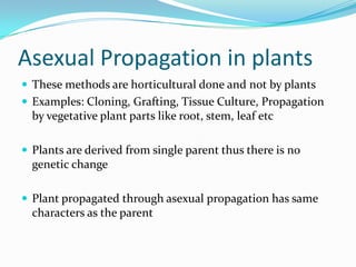 Asexual Propagation in plants
 These methods are horticultural done and not by plants
 Examples: Cloning, Grafting, Tissue Culture, Propagation
by vegetative plant parts like root, stem, leaf etc
 Plants are derived from single parent thus there is no
genetic change
 Plant propagated through asexual propagation has same
characters as the parent
 