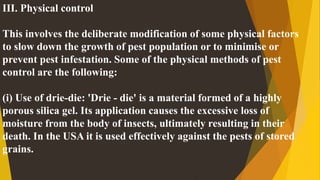 III. Physical control
This involves the deliberate modification of some physical factors
to slow down the growth of pest population or to minimise or
prevent pest infestation. Some of the physical methods of pest
control are the following:
(i) Use of drie-die: 'Drie - die' is a material formed of a highly
porous silica gel. Its application causes the excessive loss of
moisture from the body of insects, ultimately resulting in their
death. In the USA it is used effectively against the pests of stored
grains.
 