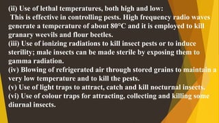 (ii) Use of lethal temperatures, both high and low:
This is effective in controlling pests. High frequency radio waves
generate a temperature of about 80°C and it is employed to kill
granary weevils and flour beetles.
(iii) Use of ionizing radiations to kill insect pests or to induce
sterility; male insects can be made sterile by exposing them to
gamma radiation.
(iv) Blowing of refrigerated air through stored grains to maintain a
very low temperature and to kill the pests.
(v) Use of light traps to attract, catch and kill nocturnal insects.
(vi) Use of colour traps for attracting, collecting and killing some
diurnal insects.
 
