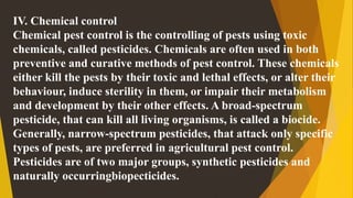 IV. Chemical control
Chemical pest control is the controlling of pests using toxic
chemicals, called pesticides. Chemicals are often used in both
preventive and curative methods of pest control. These chemicals
either kill the pests by their toxic and lethal effects, or alter their
behaviour, induce sterility in them, or impair their metabolism
and development by their other effects. A broad-spectrum
pesticide, that can kill all living organisms, is called a biocide.
Generally, narrow-spectrum pesticides, that attack only specific
types of pests, are preferred in agricultural pest control.
Pesticides are of two major groups, synthetic pesticides and
naturally occurringbiopecticides.
 