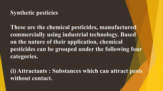 Synthetic pesticies
These are the chemical pesticides, manufactured
commercially using industrial technology. Based
on the nature of their application, chemical
pesticides can be grouped under the following four
categories.
(i) Attractants : Substances which can attract pests
without contact.
 