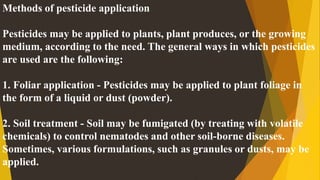 Methods of pesticide application
Pesticides may be applied to plants, plant produces, or the growing
medium, according to the need. The general ways in which pesticides
are used are the following:
1. Foliar application - Pesticides may be applied to plant foliage in
the form of a liquid or dust (powder).
2. Soil treatment - Soil may be fumigated (by treating with volatile
chemicals) to control nematodes and other soil-borne diseases.
Sometimes, various formulations, such as granules or dusts, may be
applied.
 