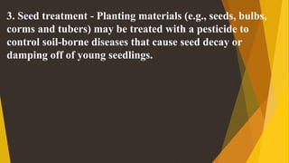 3. Seed treatment - Planting materials (e.g., seeds, bulbs,
corms and tubers) may be treated with a pesticide to
control soil-borne diseases that cause seed decay or
damping off of young seedlings.
 