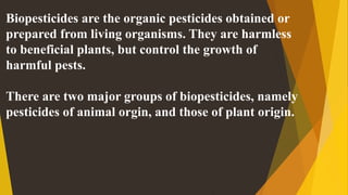Biopesticides are the organic pesticides obtained or
prepared from living organisms. They are harmless
to beneficial plants, but control the growth of
harmful pests.
There are two major groups of biopesticides, namely
pesticides of animal orgin, and those of plant origin.
 