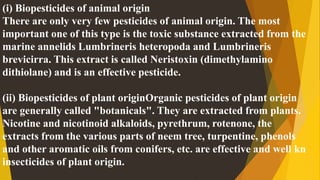 (i) Biopesticides of animal origin
There are only very few pesticides of animal origin. The most
important one of this type is the toxic substance extracted from the
marine annelids Lumbrineris heteropoda and Lumbrineris
brevicirra. This extract is called Neristoxin (dimethylamino
dithiolane) and is an effective pesticide.
(ii) Biopesticides of plant originOrganic pesticides of plant origin
are generally called "botanicals". They are extracted from plants.
Nicotine and nicotinoid alkaloids, pyrethrum, rotenone, the
extracts from the various parts of neem tree, turpentine, phenols
and other aromatic oils from conifers, etc. are effective and well kn
insecticides of plant origin.
 