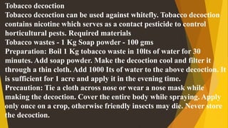 Tobacco decoction
Tobacco decoction can be used against whitefly. Tobacco decoction
contains nicotine which serves as a contact pesticide to control
horticultural pests. Required materials
Tobacco wastes - 1 Kg Soap powder - 100 gms
Preparation: Boil 1 Kg tobacco waste in 10lts of water for 30
minutes. Add soap powder. Make the decoction cool and filter it
through a thin cloth. Add 1000 Its of water to the above decoction. It
is sufficient for 1 acre and apply it in the evening time.
Precaution: Tie a cloth across nose or wear a nose mask while
making the decoction. Cover the entire body while spraying. Apply
only once on a crop, otherwise friendly insects may die. Never store
the decoction.
 