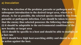 a) Inoculation
This is the selection of the predator, parasite or pathogen and its
subsequent introduction to the desired target area, where it is
absent. As far as possible, the selected species should be free from
parasitic or pathogenic infection. Care should be taken to ensure
that the enemy thus selected possesses the following characters:
(i) it should be adaptable to the environmental conditions of the
new locality or target area
(ii) it should be specific to a host and should be able to multiply at
a fast rate
(iii) it should have high host-searching ability and should be quick
in action against the host.
 
