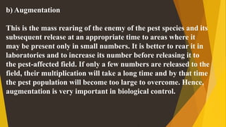 b) Augmentation
This is the mass rearing of the enemy of the pest species and its
subsequent release at an appropriate time to areas where it
may be present only in small numbers. It is better to rear it in
laboratories and to increase its number before releasing it to
the pest-affected field. If only a few numbers are released to the
field, their multiplication will take a long time and by that time
the pest population will become too large to overcome. Hence,
augmentation is very important in biological control.
 