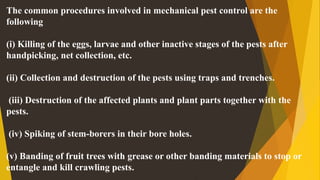 The common procedures involved in mechanical pest control are the
following
(i) Killing of the eggs, larvae and other inactive stages of the pests after
handpicking, net collection, etc.
(ii) Collection and destruction of the pests using traps and trenches.
(iii) Destruction of the affected plants and plant parts together with the
pests.
(iv) Spiking of stem-borers in their bore holes.
(v) Banding of fruit trees with grease or other banding materials to stop or
entangle and kill crawling pests.
 