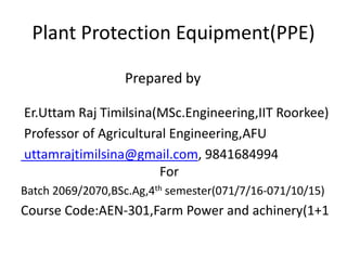 Plant Protection Equipment(PPE)
Prepared by
Er.Uttam Raj Timilsina(MSc.Engineering,IIT Roorkee)
Professor of Agricultural Engineering,AFU
uttamrajtimilsina@gmail.com, 9841684994
For
Batch 2069/2070,BSc.Ag,4th semester(071/7/16-071/10/15)
Course Code:AEN-301,Farm Power and achinery(1+1
 