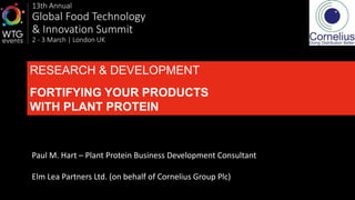 13th Annual
Global Food Technology
& Innovation Summit
2 - 3 March | London UK
RESEARCH & DEVELOPMENT
FORTIFYING YOUR PRODUCTS
WITH PLANT PROTEIN
Paul M. Hart – Plant Protein Business Development Consultant
Elm Lea Partners Ltd. (on behalf of Cornelius Group Plc)
1
 