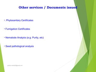 Other services / Documents issued
•. Phytosanitary Certificates
• Fumigation Certificates
• Nematode Analysis (e.g. Purity, etc)
• Seed pathological analysis
prabha.reddy95@gmail.com
 