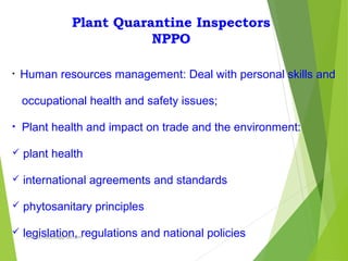 Plant Quarantine Inspectors
NPPO
• Human resources management: Deal with personal skills and
occupational health and safety issues;
• Plant health and impact on trade and the environment:
 plant health
 international agreements and standards
 phytosanitary principles
 legislation, regulations and national policiesprabha.reddy95@gmail.com
 