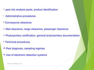  pest risk analysis pests, product identification
• Administrative procedures
 Conveyance clearance
 Mail clearance, cargo clearance, passenger clearance
 Phytosanitary certification, general phytosanitary documentation
 Technical procedures
 Pest diagnosis, sampling regimes
 Use of electronic detection systems
prabha.reddy95@gmail.com
 