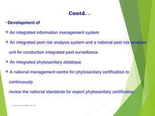 Contd. .
• Development of
 An integrated information management system
 An integrated pest risk analysis system and a national pest risk analysis
unit for conduction integrated pest surveillance
 An integrated phytosanitary database
 A national management centre for phytosanitary certification to
continuously
review the national standards for export phytosanitary certification
prabha.reddy95@gmail.com
 