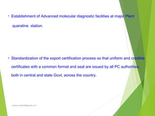 • Establishment of Advanced molecular diagnostic facilities at major Plant
quaratine station.
• Standardization of the export certification process so that uniform and credible
certificates with a common format and seal are issued by all PC authorities,
both in central and state Govt, across the country.
prabha.reddy95@gmail.com
 
