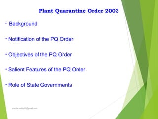 Plant Quarantine Order 2003
• Background
• Notification of the PQ Order
• Objectives of the PQ Order
• Salient Features of the PQ Order
• Role of State Governments
prabha.reddy95@gmail.com
 