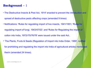 Background – 1
• The Destructive Insects & Pest Act, 1914' enacted to prevent the introduction and
spread of destructive pests affecting crops (amended 9 times)
• Notifications: 'Rules for regulating import of live insects, 1941/1951; 'Rules for
regulating import of fungi, 1943/47/52'; and 'Rules for Regulating the import of
cotton into India, 1972//75/76/78' were issued under the said Act..
•‘ The Plants, Fruits & Seeds (Regulation of Import into India Order, 1989', notified
for prohibiting and regulating the import into India of agricultural articles mentioned
therin (amended 24 times).
prabha.reddy95@gmail.com
 