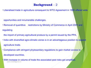 Background - 2
• Liberalised trade in agriculture consequent to WTO Agreement in 1995 offered wide
opportunities and innumerable challenges.
• Removal of quantitive restrictions by Ministry of Commerce in April 2001 and
regulating
the import of primary agricultural produce by a permit issued by the PPA.
• India with diversified agro-climatic zones is in an advantageous position to expand
agriculture trade.
• Compliance with stringent phytosanitary regulations to gain market access to
developed countries.
• With increase in volume of trade the associated pest risks got amplified.
prabha.reddy95@gmail.com
 