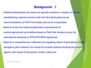 Background - 3
• Additional declarations for pests and special conditions in respect of various
seed/planting material covered under the New Seed policy as per
recommendations of ICAR Committee were to be incorporated.
• Need to review the Import phytosanitary requirements for
several agricultural commodities based on Pest Risk Analysis as per the
international standards of IPPC/WTOSPS Agreement
• Need for a comprehensive notification for regulating import of germplasm/ GMOs/
transgenic plant material; live insects & microbial cultures including bio-control
agents; bulk import of food grains; timber; cotton etc;
prabha.reddy95@gmail.com
 