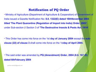 Notification of PQ Order
• Ministry of Agriculture (Department of Agriculture & Cooperation) of Government of
India issued a Gazette Notification No: 8.0. 1322(E) dated 18thNovember 2003
titled 'The Plant Quarantine (Regulation of Import into India) Order, 2003'
under Sub-section (I Section 3 of 'The Destructive Insects & Pests Act, 1914‘
• This Order has come into force on the 1st day of January 2004 except the sub-
clause (22) of clause 3 shall come into force on the 1stday of April 2004.
• The said order was amended by PQ (Amendment) Order, 2004 (8.0. 167 (E)
dated 6thFebruary 2004
prabha.reddy95@gmail.com
 