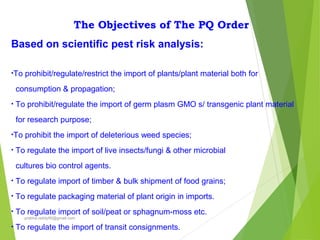The Objectives of The PQ Order
Based on scientific pest risk analysis:
•To prohibit/regulate/restrict the import of plants/plant material both for
consumption & propagation;
• To prohibit/regulate the import of germ plasm GMO s/ transgenic plant material
for research purpose;
•To prohibit the import of deleterious weed species;
• To regulate the import of live insects/fungi & other microbial
cultures bio control agents.
• To regulate import of timber & bulk shipment of food grains;
• To regulate packaging material of plant origin in imports.
• To regulate import of soil/peat or sphagnum-moss etc.
• To regulate the import of transit consignments.
prabha.reddy95@gmail.com
 