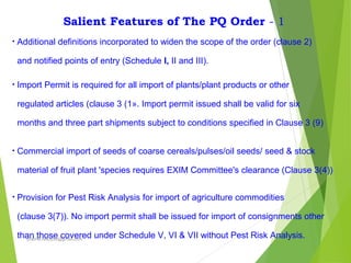 Salient Features of The PQ Order - 1
• Additional definitions incorporated to widen the scope of the order (clause 2)
and notified points of entry (Schedule I, II and III).
• Import Permit is required for all import of plants/plant products or other
regulated articles (clause 3 (1». Import permit issued shall be valid for six
months and three part shipments subject to conditions specified in Clause 3 (9)
• Commercial import of seeds of coarse cereals/pulses/oil seeds/ seed & stock
material of fruit plant 'species requires EXIM Committee's clearance (Clause 3(4))
• Provision for Pest Risk Analysis for import of agriculture commodities
(clause 3(7)). No import permit shall be issued for import of consignments other
than those covered under Schedule V, VI & VII without Pest Risk Analysis.prabha.reddy95@gmail.com
 