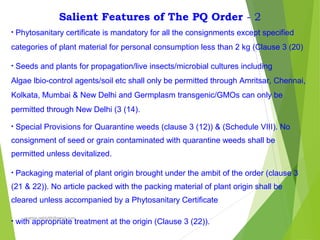 Salient Features of The PQ Order - 2
• Phytosanitary certificate is mandatory for all the consignments except specified
categories of plant material for personal consumption less than 2 kg (Clause 3 (20)
• Seeds and plants for propagation/live insects/microbial cultures including
Algae lbio-control agents/soil etc shall only be permitted through Amritsar, Chennai,
Kolkata, Mumbai & New Delhi and Germplasm transgenic/GMOs can only be
permitted through New Delhi (3 (14).
• Special Provisions for Quarantine weeds (clause 3 (12)) & (Schedule VIII). No
consignment of seed or grain contaminated with quarantine weeds shall be
permitted unless devitalized.
• Packaging material of plant origin brought under the ambit of the order (clause 3
(21 & 22)). No article packed with the packing material of plant origin shall be
cleared unless accompanied by a Phytosanitary Certificate
• with appropriate treatment at the origin (Clause 3 (22)).
prabha.reddy95@gmail.com
 