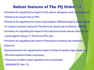 Salient features of The PQ Order - 3
• Provisions for regulating the import of soil, peat or sphagnum moss etc (Clause 4).
Permits to be issued only by PPA.
• Provisions for regulating the import of germplasm/ GMOs/transgenic plant material
for research purpose (clause 6). Permits to be issued only by Director, NBPGR.
• Provisions for regulating the import of live insects/microbial cultures including bio-
control agents (clause 7). Permits by PPA only.
• Provisions for regulating bulk import of food grains including ship inspection
(clause 8).
• Special provisions for regulating the import of timber & wooden logs (clause 9).
Off-shore treatment made compulsory.
• Provisions of cotton import regulations are incorporated
(Schedule-VI, Item 17).
prabha.reddy95@gmail.com
 