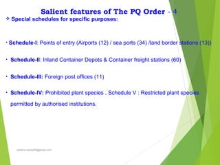 Salient features of The PQ Order - 4
 Special schedules for specific purposes:
• Schedule-I: Points of entry (Airports (12) / sea ports (34) /land border stations (13))
• Schedule-II: Inland Container Depots & Container freight stations (60)
• Schedule-III: Foreign post offices (11)
• Schedule-IV: Prohibited plant species . Schedule V : Restricted plant species
permitted by authorised institutions.
prabha.reddy95@gmail.com
 