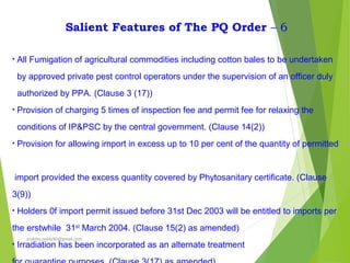 Salient Features of The PQ Order – 6
• All Fumigation of agricultural commodities including cotton bales to be undertaken
by approved private pest control operators under the supervision of an officer duly
authorized by PPA. (Clause 3 (17))
• Provision of charging 5 times of inspection fee and permit fee for relaxing the
conditions of IP&PSC by the central government. (Clause 14(2))
• Provision for allowing import in excess up to 10 per cent of the quantity of permitted
import provided the excess quantity covered by Phytosanitary certificate. (Clause
3(9))
• Holders 0f import permit issued before 31st Dec 2003 will be entitled to imports per
the erstwhile 31st
March 2004. (Clause 15(2) as amended)
• Irradiation has been incorporated as an alternate treatment
prabha.reddy95@gmail.com
 
