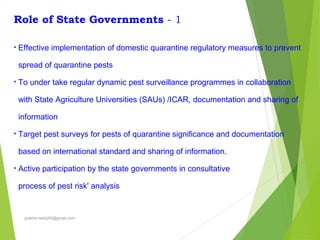 Role of State Governments - 1
• Effective implementation of domestic quarantine regulatory measures to prevent
spread of quarantine pests
• To under take regular dynamic pest surveillance programmes in collaboration
with State Agriculture Universities (SAUs) /ICAR, documentation and sharing of
information
• Target pest surveys for pests of quarantine significance and documentation
based on international standard and sharing of information.
• Active participation by the state governments in consultative
process of pest risk' analysis
prabha.reddy95@gmail.com
 
