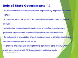 Role of State Governments - 2
• To ensure effective post-entry quarantine inspections by Inspection Authorities
(SAUs)
• To sensitize expert participation and contribution in development of pest risk
analysis
• Identification, designation and maintenance of pest free areas/pest-free
production sites based on international standards and documentation.
• To collaborate in organization of work shops/seminars to sensitize the industry
and associations on WTO-SPS issues
•To promote and propagate among farming. community echo-friendly GAPs,
which are compatible with SPS Agreement to facilitate exports.
prabha.reddy95@gmail.com
 
