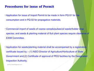 Procedures for issue of Permit
• Application for issue of Import Permit to be made in form PQ 01 for the
consumption and in PQ 02 for propagative materials.
• Commercial import of seeds of coarse cereals/pulses/oil seeds/fodder crop
species; and seeds & planting material of ftuit plant species require clearance of
EXIM Committee.
• Application for seeds/planting material shall be accompanied by a registration
certificate issued by :- (1) NSCl Director of Agriculture/Horticulture of State
Government and;(2) Certificate of approval of PEQ facilities by the Designated
Inspection Authority.
prabha.reddy95@gmail.com
 
