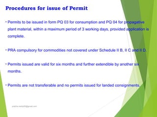 Procedures for issue of Permit
• Permits to be issued in form PQ 03 for consumption and PQ 04 for propagative
plant material, within a maximum period of 3 working days, provided application is
complete.
• PRA compulsory for commodities not covered under Schedule II B, II C and II D.
• Permits issued are valid for six months and further extendible by another six
months.
• Permits are not transferable and no permits issued for landed consignments.
prabha.reddy95@gmail.com
 