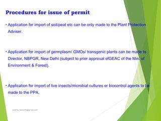 Procedures for issue of permit
• Application for import of soil/peat etc can be only made to the Plant Protection
Adviser.
• Application for import of germplasm/ GMOs/ transgenic plants can be made to
Director, NBPGR, New Delhi (subject to prior approval ofGEAC of the Min. of
Environment & Forest).
• Application for import of live insects/microbial cultures or biocontrol agents to be
made to the PPA.
prabha.reddy95@gmail.com
 