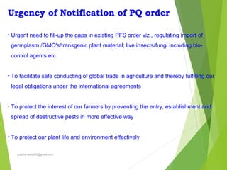 Urgency of Notification of PQ order
• Urgent need to fill-up the gaps in existing PFS order viz., regulating import of
germplasm /GMO's/transgenic plant material; live insects/fungi including bio-
control agents etc.
• To facilitate safe conducting of global trade in agriculture and thereby fulfilling our
legal obligations under the international agreements
• To protect the interest of our farmers by preventing the entry, establishment and
spread of destructive pests in more effective way
• To protect our plant life and environment effectively
prabha.reddy95@gmail.com
 