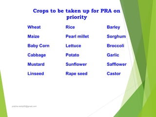 Crops to be taken up for PRA on
priority
Wheat
Maize
Baby Corn
Cabbage
Mustard
Linseed
Rice
Pearl millet
Lettuce
Potato
Sunflower
Rape seed
Barley
Sorghum
Broccoli
Garlic
Safflower
Castor
prabha.reddy95@gmail.com
 