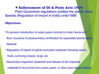 Enforcement of DI & Pests Acts 1914
Plant Quarantine regulations entitled the plants, fruits
&seeds (Regulation of Import in India) order1989
Objectives:
•To prevent introduction of exotic pests inimical to indian fauna and
flora: Issuance of phytosanitary certificates for exportable plants! plant
Material
• Regulation of import of plants and plant materials including seeds,
fruits, soil living insects, fungi, etc
• Quarantine inspection treatment and release of the imported
materials is found free from exotic pests, or other wise deport destroyprabha.reddy95@gmail.com
 