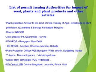 List of permit issuing Authorities for import of
seed, plants and plant products and other
articles
• Plant protection Adviser to the Govt of india ministry of Agril. Directorate of plant
protection, Quarantine & Storage Faridabad- Haryana
• Director NBPGR
• Joint Director PIt. Quarantine -Haryna
• DD NPQS - Rangapuri New Delhi
• DD RPQS - Amritsar, Chennai, Mumbai, Kolkata
• Plant Protection Officer PQS Bongaon (W.B), cochin, Darjeeling ,Nadia,
Tuticorin, Thiruvanthpuram, . Vishakhapatnam
• Senior plant pathologist PQS Hyderabad .
• DD Central IPM Centre Bangalore, Lucknow, Patna, Goa.prabha.reddy95@gmail.com
 