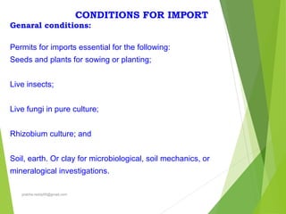 CONDITIONS FOR IMPORT
Genaral conditions:
Permits for imports essential for the following:
Seeds and plants for sowing or planting;
Live insects;
Live fungi in pure culture;
Rhizobium culture; and
Soil, earth. Or clay for microbiological, soil mechanics, or
mineralogical investigations.
prabha.reddy95@gmail.com
 