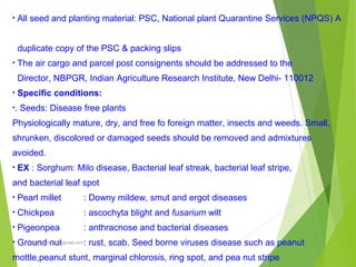 • All seed and planting material: PSC, National plant Quarantine Services (NPQS) A
duplicate copy of the PSC & packing slips
• The air cargo and parcel post consignents should be addressed to the
Director, NBPGR, Indian Agriculture Research Institute, New Delhi- 110012
• Specific conditions:
•. Seeds: Disease free plants
Physiologically mature, dry, and free fo foreign matter, insects and weeds. Small,
shrunken, discolored or damaged seeds should be removed and admixtures
avoided.
• EX : Sorghum: Milo disease, Bacterial leaf streak, bacterial leaf stripe,
and bacterial leaf spot
• Pearl millet : Downy mildew, smut and ergot diseases
• Chickpea : ascochyta blight and fusarium wilt
• Pigeonpea : anthracnose and bacterial diseases
• Ground nut : rust, scab. Seed borne viruses disease such as peanut
mottle,peanut stunt, marginal chlorosis, ring spot, and pea nut stripe
prabha.reddy95@gmail.com
 