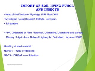 IMPORT OF SOil, liVING FUNGI,
AND INSECTS
• Head of the Division of Mycology, IARI, New Delhi
• Mycologist, Forest Research Institute, Dehradun.
• Soil sample:
PPA, Directorate of Plant Protection, Quarantine, Quarantine and storage,
Ministry of Agriculture, National Highway IV, Faridabad, Haryana-121001
Handling of seed material:
NBPGR - PQRS (Hyderabad)
NPQS - ICRISAT ------ Scientists
prabha.reddy95@gmail.com
 