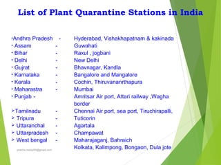 List of Plant Quarantine Stations in India
•Andhra Pradesh -
• Assam -
• Bihar -
• Delhi -
• Gujrat -
• Karnataka -
• Kerala -
• Maharastra -
• Punjab -
Tamilnadu -
 Tripura -
 Uttaranchal -
 Uttarpradesh -
 West bengal -
Hyderabad, Vishakhapatnam & kakinada
Guwahati
Raxul , jogbani
New Delhi
Bhavnagar, Kandla
Bangalore and Mangalore
Cochin, Thiruvananrthapura
Mumbai
Amritsar Air port, Attari railway ,Wagha
border
Chennai Air port, sea port, Tiruchirapalli,
Tuticorin
Agartala
Champawat
Maharajaganj, Bahraich
Kolkata, Kalimpong, Bongaon, Dula joteprabha.reddy95@gmail.com
 