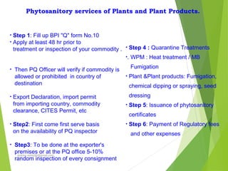 Phytosanitory services of Plants and Plant Products.
• Step 1: Fill up BPI "Q" form No.10
• Apply at least 48 hr prior to
treatment or inspection of your commodity .
• Then PQ Officer will verify if commodity is
allowed or prohibited in country of
destination
• Export Declaration, import permit
from importing country, commodity
clearance, CITES Permit, etc
• Step2: First come first serve basis
on the availability of PQ inspector
• Step3: To be done at the exporter's
premises or at the PQ office 5-10%
random inspection of every consignment
• Step 4 : Quarantine Treatments
•. WPM : Heat treatment / MB
Fumigation
• Plant &Plant products: Fumigation,
chemical dipping or spraying, seed
dressing
• Step 5: Issuance of phytosanitory
certificates
• Step 6: Payment of Regulatory fees
and other expenses
prabha.reddy95@gmail.com
 